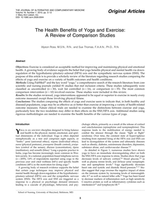 THE JOURNAL OF ALTERNATIVE AND COMPLEMENTARY MEDICINE
Volume 16, Number 1, 2010, pp. 3–12
ª Mary Ann Liebert, Inc.
DOI: 10.1089=acm.2009.0044

Original Articles

The Health Beneﬁts of Yoga and Exercise:
A Review of Comparison Studies
Alyson Ross, M.S.N., R.N., and Sue Thomas, F.A.A.N., Ph.D., R.N.

Abstract

Objectives: Exercise is considered an acceptable method for improving and maintaining physical and emotional
health. A growing body of evidence supports the belief that yoga beneﬁts physical and mental health via downregulation of the hypothalamic–pituitary–adrenal (HPA) axis and the sympathetic nervous system (SNS). The
purpose of this article is to provide a scholarly review of the literature regarding research studies comparing the
effects of yoga and exercise on a variety of health outcomes and health conditions.
Methods: Using PubMedÒ and the key word ‘‘yoga,’’ a comprehensive search of the research literature from core
scientiﬁc and nursing journals yielded 81 studies that met inclusion criteria. These studies subsequently were
classiﬁed as uncontrolled (n ¼ 30), wait list controlled (n ¼ 16), or comparison (n ¼ 35). The most common
comparison intervention (n ¼ 10) involved exercise. These studies were included in this review.
Results: In the studies reviewed, yoga interventions appeared to be equal or superior to exercise in nearly every
outcome measured except those involving physical ﬁtness.
Conclusions: The studies comparing the effects of yoga and exercise seem to indicate that, in both healthy and
diseased populations, yoga may be as effective as or better than exercise at improving a variety of health-related
outcome measures. Future clinical trials are needed to examine the distinctions between exercise and yoga,
particularly how the two modalities may differ in their effects on the SNS=HPA axis. Additional studies using
rigorous methodologies are needed to examine the health beneﬁts of the various types of yoga.

chologic effects, primarily as a result of the release of cortisol
and catecholamines (epinephrine and norepinephrine). This
response leads to the mobilization of energy needed to
combat the stressor through the classic ‘‘ﬁght or ﬂight’’
syndrome. Over time, the constant state of hypervigilence
resulting from repeated ﬁring of the HPA axis and SNS can
lead to dysregulation of the system and ultimately diseases
such as obesity, diabetes, autoimmune disorders, depression,
substance abuse, and cardiovascular disease.3,4
As detailed in Figure 1, numerous studies have shown
yoga to have an immediate downregulating effect on both
the SNS=HPA axis response to stress. Studies show that yoga
decreases levels of salivary cortisol,5,6 blood glucose,7,8 as
well as plasma rennin levels, and 24-hour urine norepinephrine and epinephrine levels.9 Yoga signiﬁcantly decreases
heart rate and systolic and diastolic blood pressure.9–11 Studies suggest that yoga reverses the negative impact of stress
on the immune system by increasing levels of immunoglobulin A12 as well as natural killer cells.13 Yoga has been found
to decrease markers of inﬂammation such as high sensitivity
C-reactive protein as well as inﬂammatory cytokines such as
interleukin-614 and lymphocyte-1B.15

Introduction

Y

oga is an ancient discipline designed to bring balance
and health to the physical, mental, emotional, and spiritual dimensions of the individual. Yoga is often depicted
metaphorically as a tree and comprises eight aspects, or
‘‘limbs:’’ yama (universal ethics), niyama (individual ethics),
asana (physical postures), pranayama (breath control), pratyahara (control of the senses), dharana (concentration), dyana
(meditation), and samadhi (bliss).1 Long a popular practice in
India, yoga has become increasingly more common in Western society. In a national, population-based telephone survey
(n ¼ 2055), 3.8% of respondents reported using yoga in the
previous year and cited wellness (64%) and speciﬁc health
conditions (48%) as the motivation for doing yoga.2
A growing body of research evidence supports the belief
that certain yoga techniques may improve physical and
mental health through down-regulation of the hypothalamic–
pituitary–adrenal (HPA) axis and the sympathetic nervous
system (SNS). The HPA axis and SNS are triggered as a
response to a physical or psychologic demand (stressor),
leading to a cascade of physiologic, behavioral, and psySchool of Nursing, University of Maryland, Baltimore, MD.

3

 
