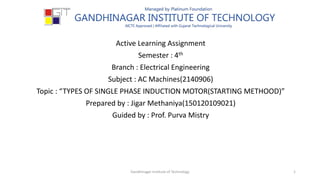 Active Learning Assignment
Semester : 4th
Branch : Electrical Engineering
Subject : AC Machines(2140906)
Topic : “TYPES OF SINGLE PHASE INDUCTION MOTOR(STARTING METHOOD)”
Prepared by : Jigar Methaniya(150120109021)
Guided by : Prof. Purva Mistry
1Gandhinagar Institute of Technology
 