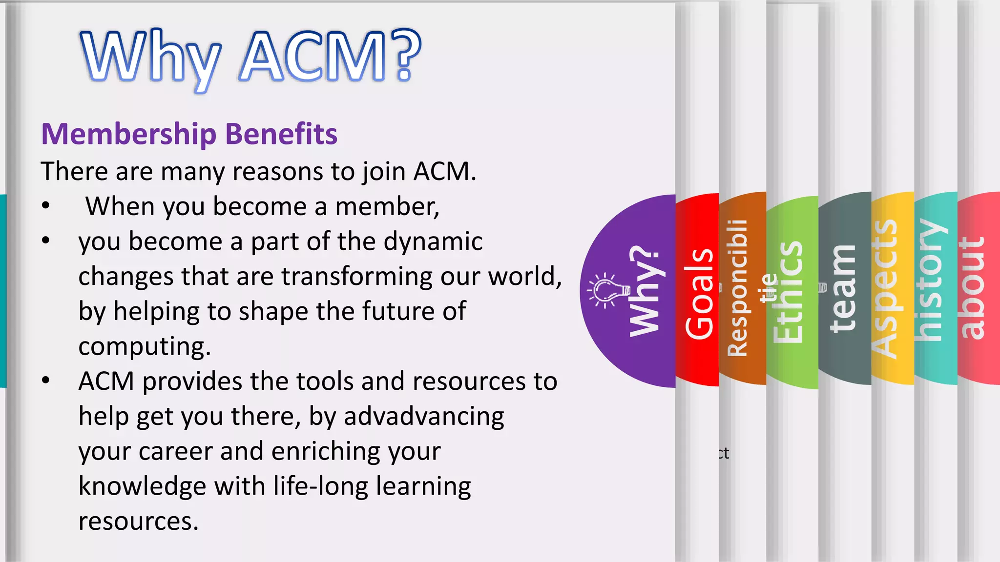 about
history
Aspects
team
Ethics
GENERAL ETHICAL PRINCIPLES.
Contribute to society and to
human well-being,
acknowledging that all people
are stakeholders in computing.
Be fair and take action not to
discriminate.
Be honest and trustworthy.
Respect the work required to
produce new ideas, inventions,
creative works, and computing
artifacts..
Respect privacy and Respect
privacy
Avoid harm
Responcibli
tie
PROFESSIONAL RESPONSIBILITIES.
Strive to achieve high quality in
both the processes and products
of professional work.
Know and respect existing
rules pertaining to
professional work..
Know and respect existing rules
pertaining to professional work.
Respect the work required to
produce new ideas, inventions,
creative works, and computing
artifacts..
Respect privacy and Respect
privacy
Maintain high standards
of professional
competence, conduct,
and ethical practice
•
Why?
Goals
Membership Benefits
There are many reasons to join ACM.
• When you become a member,
• you become a part of the dynamic
changes that are transforming our world,
by helping to shape the future of
computing.
• ACM provides the tools and resources to
help get you there, by advadvancing
your career and enriching your
knowledge with life-long learning
resources.
 