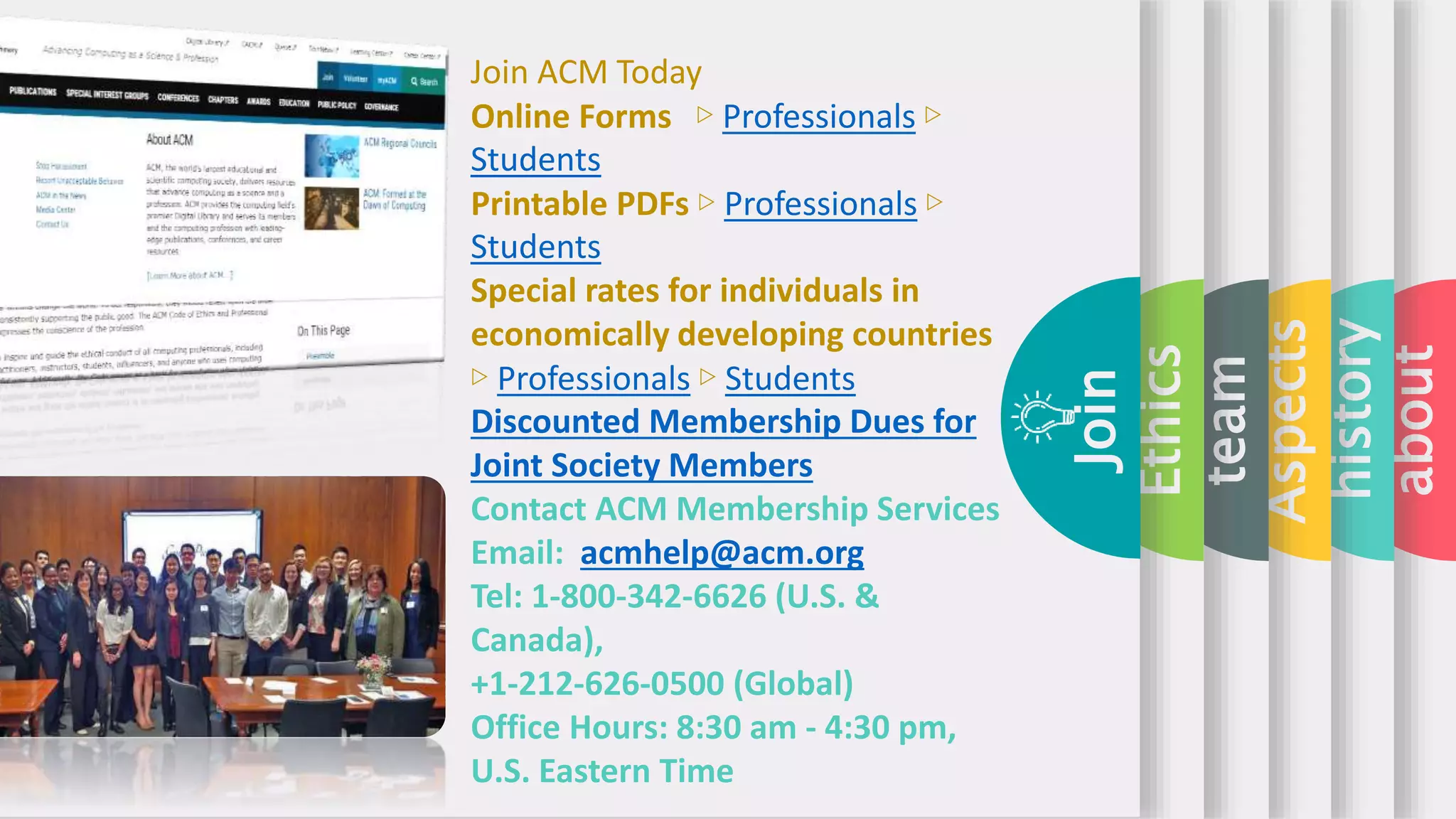 about
history
Aspects
team
Ethics
Join
Join ACM Today
Online Forms ▷ Professionals ▷
Students
Printable PDFs ▷ Professionals ▷
Students
Special rates for individuals in
economically developing countries
▷ Professionals ▷ Students
Discounted Membership Dues for
Joint Society Members
Contact ACM Membership Services
Email: acmhelp@acm.org
Tel: 1-800-342-6626 (U.S. &
Canada),
+1-212-626-0500 (Global)
Office Hours: 8:30 am - 4:30 pm,
U.S. Eastern Time
 
