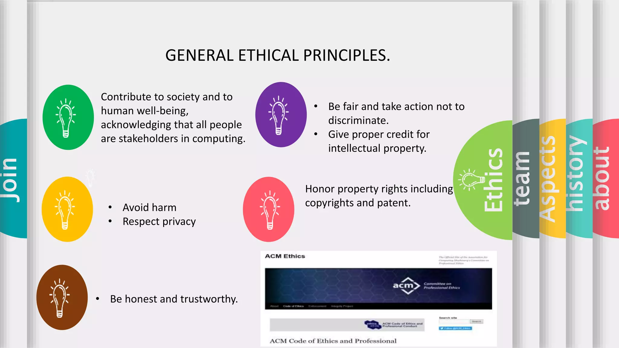 about
history
Aspects
team
Ethics
Join
GENERAL ETHICAL PRINCIPLES.
Contribute to society and to
human well-being,
acknowledging that all people
are stakeholders in computing.
• Be fair and take action not to
discriminate.
• Give proper credit for
intellectual property.
• Be honest and trustworthy.
Honor property rights including
copyrights and patent.• Avoid harm
• Respect privacy
 