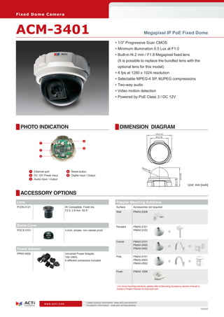 Fi xe d D o m e C am e ra



ACM-3401                                                                                                         Megapixel IP PoE Fixed Dome

                                                                                     •	1/3" Progressive Scan CMOS
                                                                                     •	Minimum illumination 0.5 Lux at F1.0
                                                                                     •	Built-in f4.2 mm / F1.8 Megapixel fixed lens
                                                                                       (It is possible to replace the bundled lens with the
                                                                                       optional lens for this model)
                                                                                     •	8 fps at 1280 x 1024 resolution
                                                                                     •	Selectable MPEG-4 SP, MJPEG compressions
                                                                                     •	Two-way audio
                                                                                     •	Video motion detection
                                                                                     •	Powered by PoE Class 3 / DC 12V




  PHOTO INDICATION                                                                       DIMENSION DIAGRAM
                                                                                                                               130 [5.12]
                                                                                                                               96 [3.78]

                                                   4
                1

                                                   5
                2

                3




                                                                                                               R48
                                                                                                                     [R1
                                                                                                                        .89
       	 1	 Ethernet port          	 4	 Reset button                                                                       ]




                                                                                                                                                                99 [3.90]
       	 2	 DC 12V Power Input     	 5	 Digital Input / Output
       	 3	 Audio Input / Output
                                                                                                                                                  44.5 [1.75]



                                                                                                                                                                            Unit: mm [inch]

  ACCESSORY OPTIONS
Lens                                                                                  Popular Mounting Solutions
PLEN-0121                          IR Compatible, Fixed Iris,                         Surface          Accessories not required
                                   F2.0, 2.8 mm, 92.5°
                                                                                      Wall             PMAX-0308




Dome Cover                                                                            Pendant          PMAX-0101
PDCX-0101                          3-inch, smoke, non-vandal proof                                     PMAX-0103
                                                                                                                                            +
                                                                                      Corner           PMAX-0101

Power Adapter
                                                                                                       PMAX-0303
                                                                                                       PMAX-0402                            +                               +
PPBX-0002                          Universal Power Adapter,
                                   100~240V,                                          Pole             PMAX-0101
                                   4 different connectors included                                     PMAX-0303
                                                                                                       PMAX-0502                            +                               +
                                                                                      Flush            PMAX-1006




                                                                                      * For more mounting solutions, please refer to Mounting Accessory section of Buyer’s
                                                                                       Guide or Project Planner on www.acti.com




                                                       * Latest product information: www.acti.com/product/ 	
                    www.acti.com
                                                       * Accessory information: www.acti.com/accessory/
                                                                                                                                                                                     120220
 