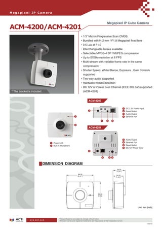Megapixel IP Camera


                                                                                                            Megapixel IP Cube Camera
ACM-4200/ACM-4201
                                                                        • 1/3” Micron Progressive Scan CMOS
                                                                        • Bundled with f4.2 mm / F1.8 Megapixel ﬁxed lens
                                                                        • 0.5 Lux at F1.0
                                                                        • Interchangeable lenses available
                                                                        • Selectable MPEG-4 SP / MJPEG compression
                                                                        • Up to SXGA resolution at 8 FPS
                                                                        • Multi-stream with variable frame rate in the same
                                                                           compression
                                                                        • Shutter Speed, White Blance, Exposure , Gain Controls
                                                                           supported
                                                                        • Two-way audio supported
                                                                        • Hardware motion detection
                                                                        • DC 12V or Power over Ethernet (IEEE 802.3af) supported
* The bracket is included.                                                 (ACM-4201)


                                                                                  ACM-4200

                                                                                                                                     3   DC 3.3V Power Input
                                                                                  3                                                  4   Reset Button
                                                                                                                                     5   Audio Output
                                                               1                                                                     6   Ethernet Port

                                                                                                    4       5      6

                                                               2
                                                                                  ACM-4201



                                                                                                                                     3   Audio Output
                                1   Power LED                                                                                        4   Ethernet Port
                                2   Built-in Microphone                                                                              5   Reset Button
                                                                                                                                     6   DC 12V Power Input
                                                                                  3


                                                                                                     4          5 6


                             DIMENSION DIAGRAM




                                                                                                                                                     Unit: mm [inch]




                                          * All speciﬁcations are subject to change without notice.
               www.acti.com
                                          * All brand names and registered trademarks are the property of their respective owners.
                                                                                                                                                               100410
 