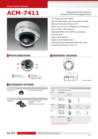 Fi xe d D o m e C am e ra



ACM-7411                                                                                                            Megapixel IP D/N Outdoor
                                                                                                              Vandal Proof PoE Rugged Dome

                                                                                    •	1/3" Progressive Scan CMOS
                                                                                    •	Day and night function with mechanical IR cut filter
                                                                                    •	Minimum illumination 0.05 lux at F1.0
                                                                                    •	Built-in f3.3~12 mm / F1.6 Megapixel vari-focal lens
                                                                                    •	8 fps at 1280 x 1024 resolution
                                                                                    •	Selectable MPEG-4 SP, MJPEG compressions
                                                                                    •	Two-way audio
                                                                                    •	Video motion detection
                                                                                    •	Digital input and digital output
                                                                                    •	Vandal proof and weatherproof IP66 rated casing
                                                                                    •	Powered by PoE Class 3 / DC 12V




  PHOTO INDICATION                                                                      DIMENSION DIAGRAM
                                                                                                                        Ø151.69 [6.0]




               1                                  3


                                                  4
               2




      	 1	 Ethernet Port          	 3	 Reset Button

                                                                                                                                                           114.90 [4.5]
      	 2	 DC 12V Power Input     	 4	 Audio Input / Output &
                                                                                                                                             61.00 [2.4]


                                       Digital Input / Output
                                                                                                                                                                          Unit: mm [inch]


  ACCESSORY OPTIONS
Dome Cover                                                                           Popular Mounting Solutions
PDCX-1101                         4-inch, smoke, vandal proof                        Surface          Accessories not required
                                                                                     Wall             PMAX-0308




Power Adapter                                                                        Pendant          PMAX-0101

PPBX-0002                         Universal Power Adapter,
                                                                                                      PMAX-0103
                                                                                                                                        +
                                  100~240V,
                                  4 different connectors included
                                                                                     Corner           PMAX-0101
                                                                                                      PMAX-0303
                                                                                                      PMAX-0402                         +                                 +
                                                                                     Pole             PMAX-0101
                                                                                                      PMAX-0303
                                                                                                      PMAX-0502                         +                                 +
                                                                                     Flush            PMAX-1003




                                                                                     * For more mounting solutions, please refer to Mounting Accessory section of Buyer’s
                                                                                      Guide or Project Planner on www.acti.com




                                                      * Latest product information: www.acti.com/product/ 	
                   www.acti.com
                                                      * Accessory information: www.acti.com/accessory/
                                                                                                                                                                                   120516
 