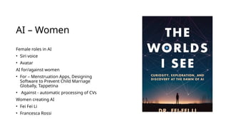 AI – Women
Female roles in AI
• Siri voice
• Avatar
AI for/against women
• For – Menstruation Apps, Designing
Software to Prevent Child Marriage
Globally, Tappetina
• Against - automatic processing of CVs
Women creating AI
• Fei Fei Li
• Francesca Rossi
 