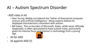 AI – Autism Spectrum Disorder
- ASD roles in AI
• Alan Turing: Widely considered the "father of theoretical computer
science and artificial intelligence," Many experts believe he
displayed characteristics consistent with autism.
• Bill Gates: The co-founder of Microsoft, Gates, while never officially
diagnosed, is often speculated to have autistic traits, particularly
given his intense focus and interest in technology from a young
age.
- AI for ASD
- AI against ASD (?)
 