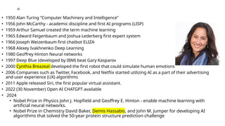 AI
• 1950 Alan Turing “Computer Machinery and Intelligence”
• 1956 John McCarthy - academic discipline and first AI programs (LISP)
• 1959 Arthur Samuel created the term machine learning
• 1965 Edward Feigenbaum and Joshua Lederberg first expert system
• 1966 Joseph Weizenbaum first chatbot ELIZA
• 1968 Alexey Ivakhnenko Deep Learning
• 1980 Geoffrey Hinton Neural networks
• 1997 Deep Blue (developed by IBM) beat Gary Kasparov
• 2000 Cynthia Breazeal developed the first robot that could simulate human emotions
• 2006 Companies such as Twitter, Facebook, and Netflix started utilizing AI as a part of their advertising
and user experience (UX) algorithms
• 2011 Apple released Siri, the first popular virtual assistant.
• 2022 (30 November) Open AI CHATGPT available
• 2024
• Nobel Prize in Physics John J. Hopfield and Geoffrey E. Hinton - enable machine learning with
artificial neural networks.
• Nobel Prize in Chemistry David Baker, Demis Hassabis, and John M. Jumper for developing AI
algorithms that solved the 50-year protein structure prediction challenge
 
