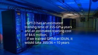 - GPT-3 has an estimated
training time of 355-GPU-years
and an estimated training cost
of $4.6 million.
- If we trained GPT-3 at IDUN, it
would take 355/36 = 10 years
Economy/power
 