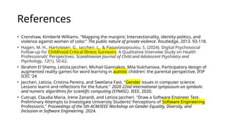 References
• Crenshaw, Kimberlé Williams. "Mapping the margins: Intersectionality, identity politics, and
violence against women of color." The public nature of private violence. Routledge, 2013. 93-118.
• Hagen, M. H., Hartvigsen, G., Jaccheri, L., & Papavlasopoulou, S. (2024). Digital Psychosocial
Follow-up for Childhood Critical Illness Survivors: A Qualitative Interview Study on Health
Professionals’ Perspectives. Scandinavian Journal of Child and Adolescent Psychiatry and
Psychology, 12(1), 50-62.
• Ibrahim El Shemy, Letizia Jaccheri, Michail Giannakos, Mila Vulchanova, Participatory design of
augmented reality games for word learning in autistic children: the parental perspective, IFIP
ICEC ’24
• Jaccheri, Letizia, Cristina Pereira, and Swetlana Fast. "Gender issues in computer science:
Lessons learnt and reflections for the future." 2020 22nd international symposium on symbolic
and numeric algorithms for scientific computing (SYNASC). IEEE, 2020.
• Cutrupi, Claudia Maria, Irene Zanardi, and Letizia Jaccheri. "Draw a Software Engineer Test-
Preliminary Attempts to Investigate University Students’ Perceptions of Software Engineering
Professions." Proceedings of the 5th ACM/IEEE Workshop on Gender Equality, Diversity, and
Inclusion in Software Engineering. 2024.
 