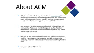 About ACM
 ACM, the Association for Computing Machinery (www.acm.org), is the
premier global community of computing professionals and students with
nearly 100,000 members in more than 170 countries interacting with
more than 2 million computing professionals worldwide.
 OUR MISSION: We help computing professionals to be their best and
most creative. We connect them to their peers, to what the latest
developments, and inspire them to advance the profession and make a
positive impact on society.
 OUR VISION: We see a world where computing helps solve tomorrow’s
problems – where we use our knowledge and skills to advance the
computing profession and make a positive social impact throughout the
world.
 I am proud to be an ACM Member.
 