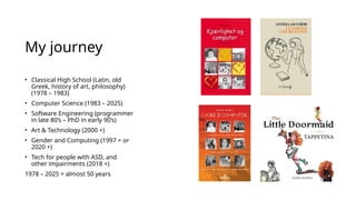 My journey
• Classical High School (Latin, old
Greek, history of art, philosophy)
(1978 – 1983)
• Computer Science (1983 – 2025)
• Software Engineering (programmer
in late 80’s – PhD in early 90’s)
• Art & Technology (2000 +)
• Gender and Computing (1997 + or
2020 +)
• Tech for people with ASD, and
other impairments (2018 +)
1978 – 2025 = almost 50 years
 