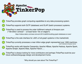 TinkerPop provides graph computing capabilities to any data processing system.
TinkerPop supports both OLTP (database) and OLAP (batch processor) systems.
TinkerPop is used to process the order fulﬁllment network of Amazon.com
("100 billion vertices" -- at least factor 10x on edges?).
TinkerPop is the sole interface for >50% of all graph systems in the market/wild.
TinkerPop currently processes a near trillion edge graph represented over 1000 machines.
TinkerPop works with Apache Cassandra, Apache HBase, Apache Hadoop, Apache Spark,
Apache Giraph, Apache Atlas, Apache Falcon, ...
TinkerPop is always looking for more contributors and perhaps TinkerPop could be your
future software/language design and development home.
"Why should you care about The TinkerPop?"
https://videos.dabcc.com/aws-reinvent-2015-dat203-building-graph-databases-on-aws/
(can't disclose company name)
 