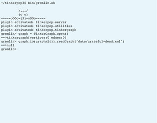 ~/tinkerpop3$ bin/gremlin.sh
,,,/
(o o)
-----oOOo-(3)-oOOo-----
plugin activated: tinkerpop.server
plugin activated: tinkerpop.utilities
plugin activated: tinkerpop.tinkergraph
gremlin> graph = TinkerGraph.open()
==>tinkergraph[vertices:0 edges:0]
gremlin> graph.io(graphml()).readGraph('data/grateful-dead.xml')
==>null
gremlin>
 