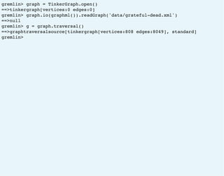 gremlin> graph = TinkerGraph.open()
==>tinkergraph[vertices:0 edges:0]
gremlin> graph.io(graphml()).readGraph('data/grateful-dead.xml')
==>null
gremlin> g = graph.traversal()
==>graphtraversalsource[tinkergraph[vertices:808 edges:8049], standard]
gremlin>
 