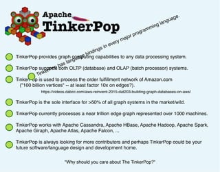 TinkerPop provides graph computing capabilities to any data processing system.
TinkerPop supports both OLTP (database) and OLAP (batch processor) systems.
TinkerPop is used to process the order fulﬁllment network of Amazon.com
("100 billion vertices" -- at least factor 10x on edges?).
TinkerPop is the sole interface for >50% of all graph systems in the market/wild.
TinkerPop currently processes a near trillion edge graph represented over 1000 machines.
TinkerPop works with Apache Cassandra, Apache HBase, Apache Hadoop, Apache Spark,
Apache Giraph, Apache Atlas, Apache Falcon, ...
TinkerPop is always looking for more contributors and perhaps TinkerPop could be your
future software/language design and development home.
"Why should you care about The TinkerPop?"
https://videos.dabcc.com/aws-reinvent-2015-dat203-building-graph-databases-on-aws/
TinkerPop has language bindings in every major programming language.
 