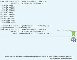 gremlin> g.V().as('a').out('followedBy').as('b').
select('a','b').by('performances')
==>[a:5, b:1]
==>[a:5, b:531]
==>[a:5, b:394]
==>[a:5, b:293]
==>[a:5, b:1]
==>[a:1, b:473]
==>[a:1, b:24]
==>[a:531, b:87]
==>[a:531, b:41]
==>[a:531, b:254]
...
gremlin> f = new File('performance-assortativity.txt')
==>performance-assortativity.txt
gremlin> g.V().as('a').out('followedBy').as('b').
select('a','b').by('performances').
each{f.append(it.a + 't' + it.b + 'n')}
"Are songs that follow each other assortative by the number of times they are played in concert?"
https://en.wikipedia.org/wiki/Assortativity
"Gremlins of a green, bulk together."
 