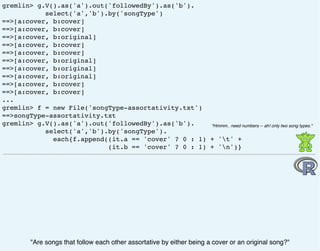 gremlin> g.V().as('a').out('followedBy').as('b').
select('a','b').by('songType')
==>[a:cover, b:cover]
==>[a:cover, b:cover]
==>[a:cover, b:original]
==>[a:cover, b:cover]
==>[a:cover, b:cover]
==>[a:cover, b:original]
==>[a:cover, b:original]
==>[a:cover, b:original]
==>[a:cover, b:cover]
==>[a:cover, b:cover]
...
gremlin> f = new File('songType-assortativity.txt')
==>songType-assortativity.txt
gremlin> g.V().as('a').out('followedBy').as('b').
select('a','b').by('songType').
each{f.append((it.a == 'cover' ? 0 : 1) + 't' +
(it.b == 'cover' ? 0 : 1) + 'n')}
"Are songs that follow each other assortative by either being a cover or an original song?"
"Hmmm.. need numbers -- ah! only two song types."
 