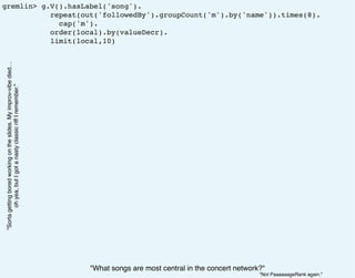 gremlin> g.V().hasLabel('song').
repeat(out('followedBy').groupCount('m').by('name')).times(8).
cap('m').
order(local).by(valueDecr).
limit(local,10)
"What songs are most central in the concert network?"
"Sortagettingboredworkingontheslides.Myimprov-vibedied…
ohyea,butIgotanastyclassicriffIremember."
"Not PaaaaaageRank again."
 