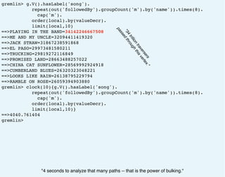 gremlin> g.V().hasLabel('song').
repeat(out('followedBy').groupCount('m').by('name')).times(8).
cap('m').
order(local).by(valueDecr).
limit(local,10)
==>PLAYING IN THE BAND=34142246667508
==>ME AND MY UNCLE=32094411419320
==>JACK STRAW=31867238591868
==>EL PASO=29973481580211
==>TRUCKING=29819272116849
==>PROMISED LAND=28663488257022
==>CHINA CAT SUNFLOWER=28569992924918
==>CUMBERLAND BLUES=26320323048221
==>LOOKS LIKE RAIN=26138795229794
==>RAMBLE ON ROSE=26059394903880
gremlin> clock(10){g.V().hasLabel('song').
repeat(out('followedBy').groupCount('m').by('name')).times(8).
cap('m').
order(local).by(valueDecr).
limit(local,10)}
==>4040.761404
gremlin>
"4 seconds to analyze that many paths -- that is the power of bulking."
"34
trillion
traversers
passed
through
thisvertex."
 