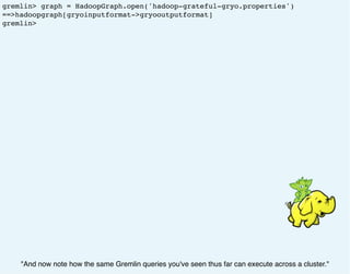 gremlin> graph = HadoopGraph.open('hadoop-grateful-gryo.properties')
==>hadoopgraph[gryoinputformat->gryooutputformat]
gremlin>
"And now note how the same Gremlin queries you've seen thus far can execute across a cluster."
 