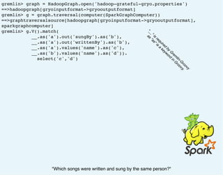 gremlin> graph = HadoopGraph.open('hadoop-grateful-gryo.properties')
==>hadoopgraph[gryoinputformat->gryooutputformat]
gremlin> g = graph.traversal(computer(SparkGraphComputer))
==>graphtraversalsource[hadoopgraph[gryoinputformat->gryooutputformat],
sparkgraphcomputer]
gremlin> g.V().match(
__.as('a').out('sungBy').as('b'),
__.as('a').out('writtenBy').as('b'),
__.as('a').values('name').as('c'),
__.as('b').values('name').as('d')).
select('c','d')
"Which songs were written and sung by the same person?"
"__" is
required
by
G
rem
lin-G
roovy
as
"as" is
a
keyword
in
G
roovy.
 