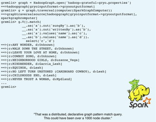 gremlin> graph = HadoopGraph.open('hadoop-grateful-gryo.properties')
==>hadoopgraph[gryoinputformat->gryooutputformat]
gremlin> g = graph.traversal(computer(SparkGraphComputer))
==>graphtraversalsource[hadoopgraph[gryoinputformat->gryooutputformat],
sparkgraphcomputer]
gremlin> g.V().match(
__.as('a').out('sungBy').as('b'),
__.as('a').out('writtenBy').as('b'),
__.as('a').values('name').as('c'),
__.as('b').values('name').as('d')).
select('c','d')
==>[c:ANY WONDER, d:Unknown]
==>[c:WALK DOWN THE STREET, d:Unknown]
==>[c:LEAVE YOUR LOVE AT HOME, d:Unknown]
==>[c:COWBOY SONG, d:Unknown]
==>[c:NEIGHBORHOOD GIRLS, d:Suzanne_Vega]
==>[c:MINDBENDER, d:Garcia_Lesh]
==>[c:EQUINOX, d:Lesh]
==>[c:NO LEFT TURN UNSTONED (CARDBOARD COWBOY), d:Lesh]
==>[c:CHILDHOODS END, d:Lesh]
==>[c:NEVER TRUST A WOMAN, d:Mydland]
...
gremlin>
"That was a distributed, declarative graph pattern match query.
This could have been over a 1000 node cluster."
 