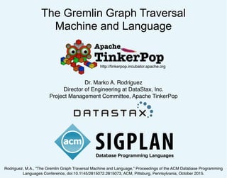 The Gremlin Graph Traversal
Machine and Language
Dr. Marko A. Rodriguez
Director of Engineering at DataStax, Inc.
Project Management Committee, Apache TinkerPop
http://tinkerpop.incubator.apache.org
Database Programming Languages
Rodriguez, M.A., “The Gremlin Graph Traversal Machine and Language,” Proceedings of the ACM Database Programming
Languages Conference, doi:10.1145/2815072.2815073, ACM, Pittsburg, Pennsylvania, October 2015.
 