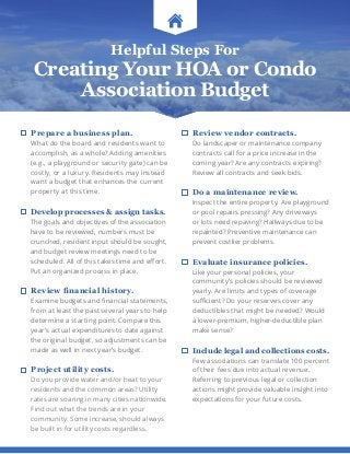 Helpful Steps For
Creating Your HOA or Condo
Association Budget
Prepare a business plan.
What do the board and residents want to
accomplish, as a whole? Adding amenities
(e.g., a playground or security gate) can be
costly, or a luxury. Residents may instead
want a budget that enhances the current
property at this time.
Develop processes  assign tasks.
The goals and objectives of the association
have to be reviewed, numbers must be
crunched, resident input should be sought,
and budget review meetings need to be
scheduled. All of this takes time and effort.
Put an organized process in place.
Review financial history.
Examine budgets and financial statements,
from at least the past several years to help
determine a starting point. Compare this
year’s actual expenditures to date against
the original budget, so adjustments can be
made as well in next year’s budget.
Project utility costs.
Do you provide water and/or heat to your
residents and the common areas? Utility
rates are soaring in many cities nationwide.
Find out what the trends are in your
community. Some increase, should always
be built in for utility costs regardless.
Review vendor contracts.
Do landscaper or maintenance company
contracts call for a price increase in the
coming year? Are any contracts expiring?
Review all contracts and seek bids.
Do a maintenance review.
Inspect the entire property. Are playground
or pool repairs pressing? Any driveways
or lots need repaving? Hallways due to be
repainted? Preventive maintenance can
prevent costlier problems.
Evaluate insurance policies.
Like your personal policies, your
community’s policies should be reviewed
yearly. Are limits and types of coverage
sufficient? Do your reserves cover any
deductibles that might be needed? Would
a lower-premium, higher-deductible plan
make sense?
Include legal and collections costs.
Few associations can translate 100 percent
of their fees due into actual revenue.
Referring to previous legal or collection
actions might provide valuable insight into
expectations for your future costs.
 