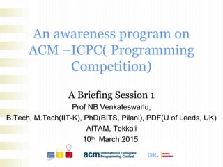 An awareness program on
ACM –ICPC( Programming
Competition)
A Briefing Session 1
Prof NB Venkateswarlu,
B.Tech, M.Tech(IIT-K), PhD(BITS, Pilani), PDF(U of Leeds, UK)
AITAM, Tekkali
10th
March 2015
9.30AM
 