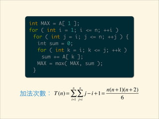 int MAX = A[ 1 ];
   for ( int i = 1; i <= n; ++i )
    for ( int j = i; j <= n; ++j ) {
      int sum = 0;
      for ( int k = i; k <= j; ++k )
       sum += A[ k ];
      MAX = max( MAX, sum );
    }


                    n   n
                              n(n + 1)(n + 2)
加法次數： T (n) = ∑ ∑ j − i + 1 =
              i=1 j=i                6
 