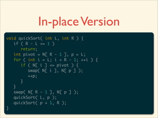 In-place Version
void quickSort( int L, int R ) {
	 if ( R - L <= 1 )
	 	 return;
	 int pivot = N[ R - 1 ], p = L;
	 for ( int i = L; i < R - 1; ++i ) {
	 	 if ( N[ i ] <= pivot ) {
	 	 	 swap( N[ i ], N[ p ] );
	 	 	 ++p;
	 	 }
	 }
	 swap( N[ R - 1 ], N[ p ] );
	 quickSort( L, p );
	 quickSort( p + 1, R );
}
 