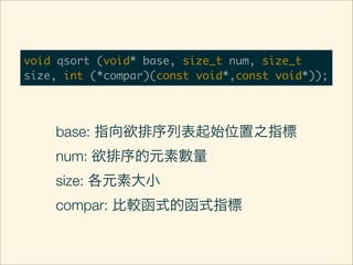 void qsort (void* base, size_t num, size_t
size, int (*compar)(const void*,const void*));




    base: 指向欲排序列表起始位置之指標
    num: 欲排序的元素數量
    size: 各元素大小
    compar: 比較函式的函式指標
 