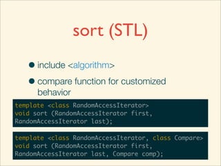 sort (STL)
   • include <algorithm>
   • compare function for customized
      behavior
template <class RandomAccessIterator>
void sort (RandomAccessIterator first,
RandomAccessIterator last);

template <class RandomAccessIterator, class Compare>
void sort (RandomAccessIterator first,
RandomAccessIterator last, Compare comp);
 