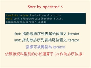 Sort by operator <
template <class RandomAccessIterator>
void sort (RandomAccessIterator first,
RandomAccessIterator last);



     ﬁrst: 指向欲排序列表起始位置之 iterator
     last: 指向欲排序列表結尾位置之 iterator
             指標可被轉型為 iterator!
依照該資料型別的小於運算子 (<) 作為排序依據！
 