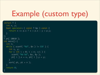 Example (custom type)
struct T {
   int x, y;
   bool operator< ( const T &p ) const {
     return x == p.x ? x < p.x : y < p.y;
   }
};
T pt[ 10010 ];
int main() {
   int n;
   while ( scanf( “%d”, &n ) != EOF ) {
     int x, y;
     for ( int i = 0; i < n; ++i ) {
       scanf( “%d %d”, &x, &y );
       pt[ i ].x = x, pt[ i ].y = y;
     }
     sort( pt, pt + n );
   }
   return 0;
}
 