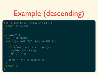 Example (descending)
bool descending( int p1, int p2 ) {
  return p1 >= p2;
}

int main() {
  int n, N[ 10010 ];
  while ( scanf( “%d”, &n ) != EOF ) {
    int x;
    for ( int i = 0; i < n; ++i ) {
      scanf( “%d”, &x );
      N[ i ] = x;
    }
    sort( N, N + n, descending );
  }
  return 0;
}
 