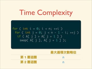 Time Complexity
for ( int i = 0; i < n; ++i )
 for ( int j = 0; j < n - 1 - i; ++j )
   if ( A[ j ] > A[ j + 1 ] )
    swap( A[ j ], A[ j + 1 ] );



                     最大循環次數略估
    第 1 層迴圈              n
    第 2 層迴圈              n
 