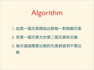 Algorithm
1. 從第一個元素開始比較每一對相鄰元素

2. 若第一個元素大於第二個元素則交換

3. 每次遞減需要比較的元素對直到不需比
 較
 