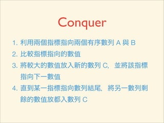 Conquer
1. 利用兩個指標指向兩個有序數列 A 與 B
2. 比較指標指向的數值
3. 將較小的數值放入新的數列 C，並將該指標
 指向下一數值
4. 直到某一指標指向數列結尾，將另一數列剩
 餘的數值放都入數列 C
 