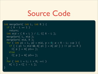 Source Code
int mergeSort( int L, int R )   {
  if ( R - L == 1 )
    return;
  int mid = ( R + L ) / 2, C[   R - L ];
  mergeSort( L, mid );
  mergeSort( mid, R );
  for ( int p1 = L, p2 = mid,   p = 0; p < R - L; ++p ) {
    if ( ( p1 != mid && A[ p1   ] < A[ p2 ] ) || p2 == R )
      C[ p ] = A[ p1++ ];
    else
      C[ p ] = A[ p2++ ];
  }
  for ( int i = L; i < R; ++i   )
    A[ i ] = C[ i - L ];
}
 