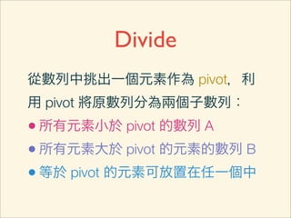 Divide
從數列中挑出一個元素作為 pivot，利
用 pivot 將原數列分為兩個子數列：
• 所有元素小於 pivot 的數列 A
• 所有元素大於 pivot 的元素的數列 B
• 等於 pivot 的元素可放置在任一個中
 