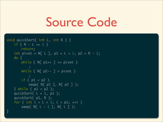 Source Code
void quickSort( int L, int R ) {
	   if ( R - L <= 1 )
	   	   return;
	   int pivot = N[ L ], p1 = L + 1, p2 = R - 1;
	   do {
	   	   while ( N[ p1++ ] <= pivot )
	   	   	   ;
	   	   while ( N[ p2-- ] > pivot )
	   	   	   ;
	   	   if ( p1 < p2 )
	   	   	   swap( N[ p1 ], N[ p2 ] );
	   } while ( p1 < p2 );
	   quickSort( L + 1, p1 );
	   quickSort( p1, R );
	   for ( int i = L + 1; i < p1; ++i )
	   	   swap( N[ i - 1 ], N[ i ] );
}
 