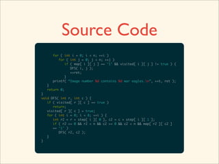 Source Code
     for ( int i = 0; i < n; ++i )
        for ( int j = 0; j < n; ++j )
           if ( map[ i ][ j ] == ‘1’ && visited[ i ][ j ] != true ) {
              DFS( i, j );
              ++ret;
           }
     printf( “Image number %d contains %d war eagles.n”, ++t, ret );
  }
  return 0;
}
void DFS( int r, int c ) {
   if ( visited[ r ][ c ] == true )
      return;
   visited[ r ][ c ] = true;
   for ( int i = 0; i < 8; ++i ) {
      int r2 = r + step[ i ][ 0 ], c2 = c + step[ i ][ 1 ];
      if ( r2 >= 0 && r2 < n && c2 >= 0 && c2 < n && map[ r2 ][ c2 ]
      == ‘1’ )
         DFS( r2, c2 );
   }
}
 