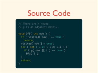Source Code
// There are n nodes.
// g is an adjacent matrix.

void DFS( int now ) {
  if ( visited[ now ] == true )
    return;
  visited[ now ] = true;
  for ( int i = 0; i < n; ++i ) {
    if ( g[ now ][ i ] == true )
      DFS( i );
  }
  return;
}
 