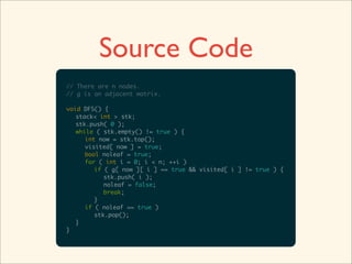 Source Code
// There are n nodes.
// g is an adjacent matrix.

void DFS() {
   stack< int > stk;
   stk.push( 0 );
   while ( stk.empty() != true ) {
      int now = stk.top();
      visited[ now ] = true;
      bool noleaf = true;
      for ( int i = 0; i < n; ++i )
         if ( g[ now ][ i ] == true && visited[ i ] != true ) {
            stk.push( i );
            noleaf = false;
            break;
         }
      if ( noleaf == true )
         stk.pop();
   }
}
 