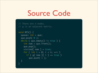 Source Code
// There are n nodes.
// g is an adjacent matrix.

void BFS() {
  queue< int > que;
  que.push( 0 );
  while ( que.empty() != true ) {
    int now = que.front();
    que.pop();
    visited[ now ] = true;
    for ( int i = 0; i < n; ++i )
      if ( g[ now ][ i ] == true )
        que.push( i );
  }
}
 