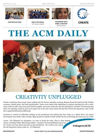 AUGUST 16, 2015 THE ACM DAILY FOURTH EDITION
#SHAPERSACM SHARE TWEET FOLLOW @GENEVASHAPERS #SHAPETHEWORLD
Picasso would have been proud. Upon walking into the Forum yesterday morning, Shapers found the back tent full of blank
canvases, colorful paint, and fresh paintbrushes. Teams were tasked with replicating an abstract painting but with a twist:
some could not talk, some were given limited supplies, and some could only view the painting for a minute. Not knowing that
their own painting would be part of one giant one in the end, many teams felt had they known the big picture, they would
have organized themselves differently.
Creativity is rooted in leadership—picking up the paintbrush and making that first stroke on a blank sheet, not always
knowing the next stroke, takes courage. Many people are afraid to think outside the box and change the status quo of a white
canvas. “We [Shapers] are disrupters, we want to break the rules. That is what shaping
means—breaking reality while being realistic,” members of Team Building Group 8 say.
So I invite you to go ahead and pick up that paintbrush - the world is your canvas.
See the big picture and go make art. [A. Pilipiszyn]
#GIFTMYCULTURE DAILY EDITORIAL
BY GIULIA ZANZI
INTERVIEW WITH  
ERBIL CURATOR
BIZA BARZO
THE ACM DAILY
#shapersACM
CREATE
CREATIVITY UNPLUGGED
 