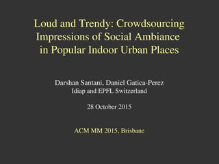 Loud and Trendy: Crowdsourcing
Impressions of Social Ambiance
in Popular Indoor Urban Places
Darshan Santani, Daniel Gatica-Perez
Idiap and EPFL Switzerland
28 October 2015
ACM MM 2015, Brisbane
 