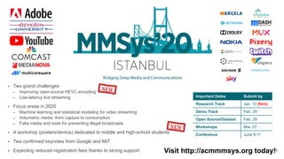16
• Two grand challenges
– Improving open-source HEVC encoding
– Low-latency live streaming
• Focus areas in 2020
– Machine learning and statistical modeling for video streaming
– Volumetric media: from capture to consumption
– Fake media and tools for preventing illegal broadcasts
• A workshop (posters/demos) dedicated to middle and high-school students
• Two confirmed keynotes from Google and MIT
• Expecting reduced registration fees thanks to strong support
Important Dates Submit by
Research Track Jan. 10 (firm)
Demo Track Feb. 29
Open Source/Dataset Feb. 29
Workshops Mar. 27
Conference June 8-11
NEW
Visit http://acmmmsys.org today!
NEW
 