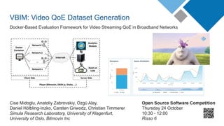 VBIM: Video QoE Dataset Generation
Docker-Based Evaluation Framework for Video Streaming QoE in Broadband Networks
Cise Midoglu, Anatoliy Zabrovskiy, Özgü Alay,
Daniel Hölbling-Inzko, Carsten Griwodz, Christian Timmerer
Simula Research Laboratory, University of Klagenfurt,
University of Oslo, Bitmovin Inc
Open Source Software Competition
Thursday 24 October
10:30 - 12:00
Risso 6
 